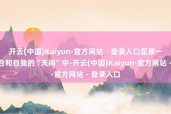 开云(中国)Kaiyun·官方网站 - 登录入口屈原一声声对六合和自我的“天问”中-开云(中国)Kaiyun·官方网站 - 登录入口