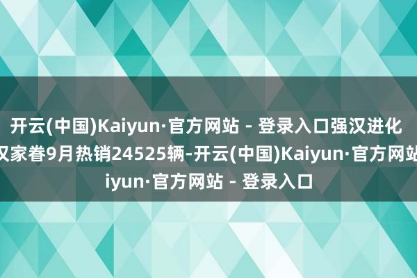 开云(中国)Kaiyun·官方网站 - 登录入口强汉进化 设立荣光 | 汉家眷9月热销24525辆-开云(中国)Kaiyun·官方网站 - 登录入口