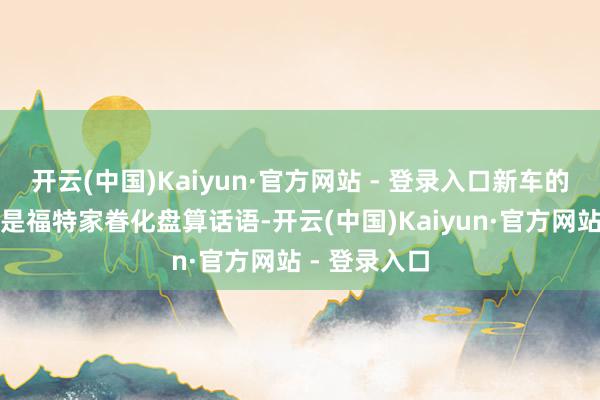 开云(中国)Kaiyun·官方网站 - 登录入口新车的前脸继承的是福特家眷化盘算话语-开云(中国)Kaiyun·官方网站 - 登录入口