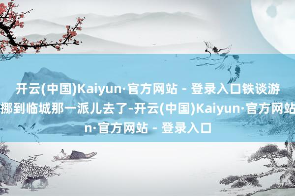 开云(中国)Kaiyun·官方网站 - 登录入口铁谈游击队就往西挪到临城那一派儿去了-开云(中国)Kaiyun·官方网站 - 登录入口