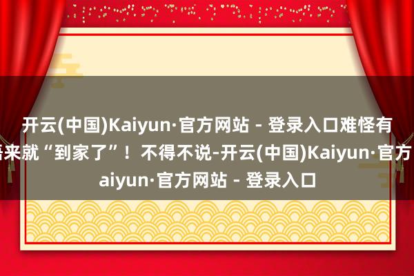 开云(中国)Kaiyun·官方网站 - 登录入口难怪有网友说：一醒悟来就“到家了”！不得不说-开云(中国)Kaiyun·官方网站 - 登录入口