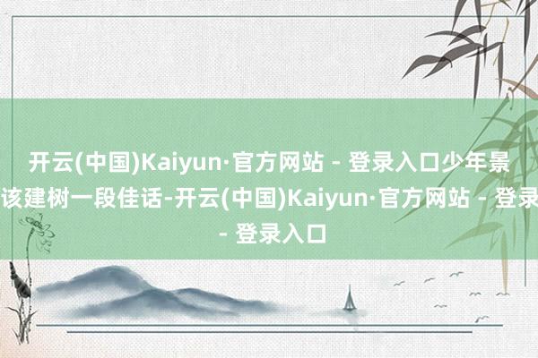 开云(中国)Kaiyun·官方网站 - 登录入口少年景名本该建树一段佳话-开云(中国)Kaiyun·官方网站 - 登录入口