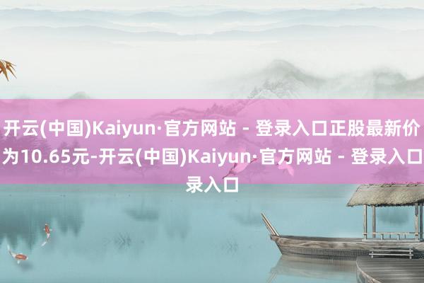 开云(中国)Kaiyun·官方网站 - 登录入口正股最新价为10.65元-开云(中国)Kaiyun·官方网站 - 登录入口