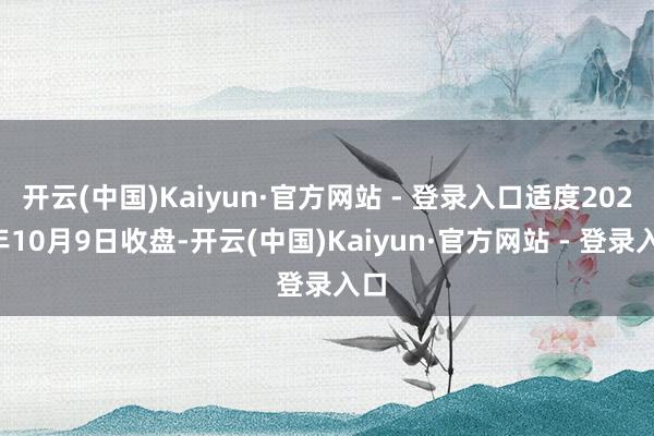 开云(中国)Kaiyun·官方网站 - 登录入口适度2024年10月9日收盘-开云(中国)Kaiyun·官方网站 - 登录入口