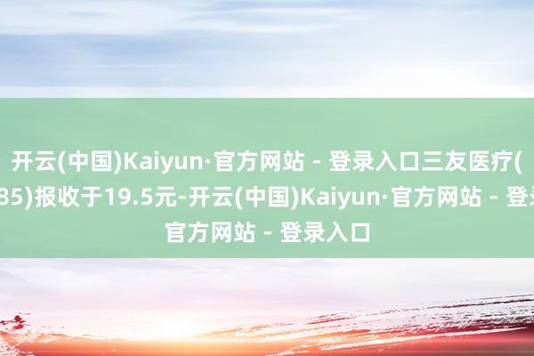 开云(中国)Kaiyun·官方网站 - 登录入口三友医疗(688085)报收于19.5元-开云(中国)Kaiyun·官方网站 - 登录入口