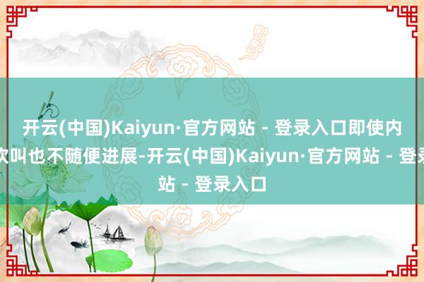 开云(中国)Kaiyun·官方网站 - 登录入口即使内心再欢叫也不随便进展-开云(中国)Kaiyun·官方网站 - 登录入口