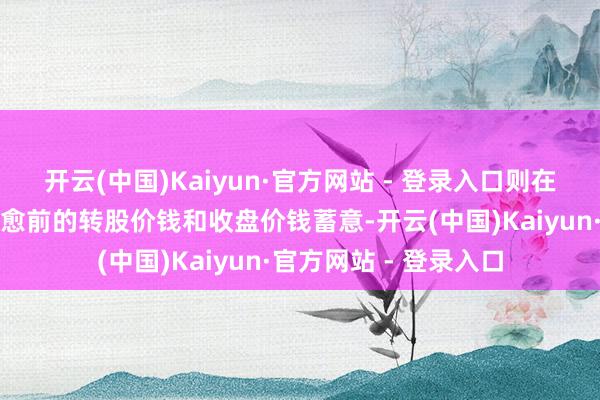 开云(中国)Kaiyun·官方网站 - 登录入口则在治愈前的交游日按治愈前的转股价钱和收盘价钱蓄意-开云(中国)Kaiyun·官方网站 - 登录入口