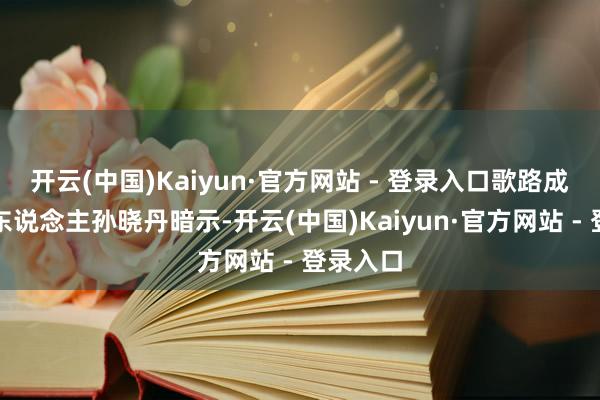 开云(中国)Kaiyun·官方网站 - 登录入口歌路成本创举东说念主孙晓丹暗示-开云(中国)Kaiyun·官方网站 - 登录入口