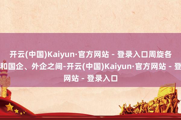 开云(中国)Kaiyun·官方网站 - 登录入口周旋各大市场和国企、外企之间-开云(中国)Kaiyun·官方网站 - 登录入口