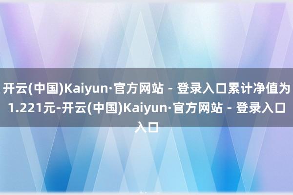 开云(中国)Kaiyun·官方网站 - 登录入口累计净值为1.221元-开云(中国)Kaiyun·官方网站 - 登录入口