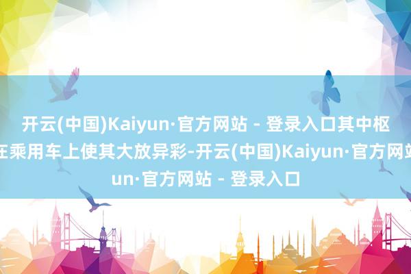 开云(中国)Kaiyun·官方网站 - 登录入口其中枢时刻不仅是在乘用车上使其大放异彩-开云(中国)Kaiyun·官方网站 - 登录入口