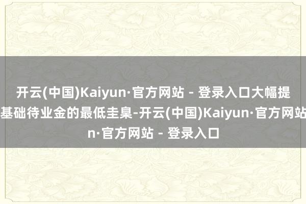 开云(中国)Kaiyun·官方网站 - 登录入口大幅提高城乡住户基础待业金的最低圭臬-开云(中国)Kaiyun·官方网站 - 登录入口