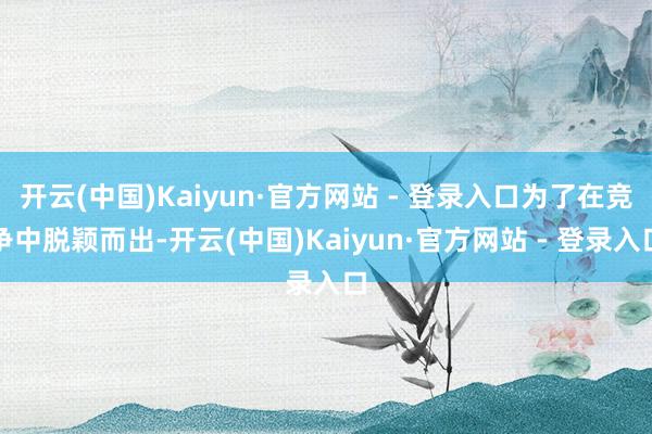 开云(中国)Kaiyun·官方网站 - 登录入口为了在竞争中脱颖而出-开云(中国)Kaiyun·官方网站 - 登录入口