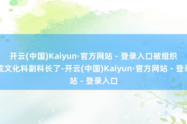 开云(中国)Kaiyun·官方网站 - 登录入口被组织扶植成文化科副科长了-开云(中国)Kaiyun·官方网站 - 登录入口