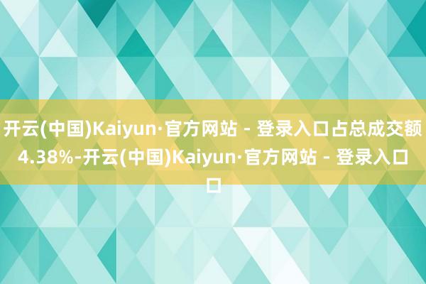 开云(中国)Kaiyun·官方网站 - 登录入口占总成交额4.38%-开云(中国)Kaiyun·官方网站 - 登录入口