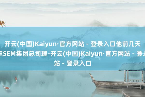 开云(中国)Kaiyun·官方网站 - 登录入口他前几天才任职SEM集团总司理-开云(中国)Kaiyun·官方网站 - 登录入口