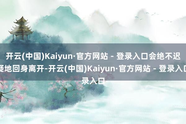 开云(中国)Kaiyun·官方网站 - 登录入口会绝不迟疑地回身离开-开云(中国)Kaiyun·官方网站 - 登录入口