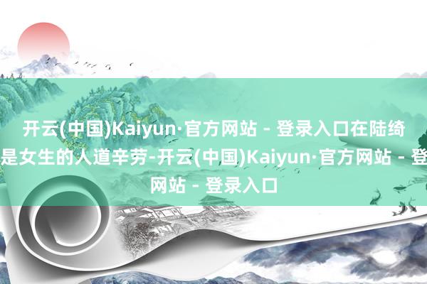 开云(中国)Kaiyun·官方网站 - 登录入口在陆绮看来这是女生的人道辛劳-开云(中国)Kaiyun·官方网站 - 登录入口