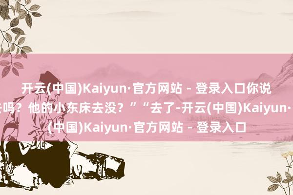 开云(中国)Kaiyun·官方网站 - 登录入口你说他就两个东床莫得去吗？他的小东床去没？”“去了-开云(中国)Kaiyun·官方网站 - 登录入口