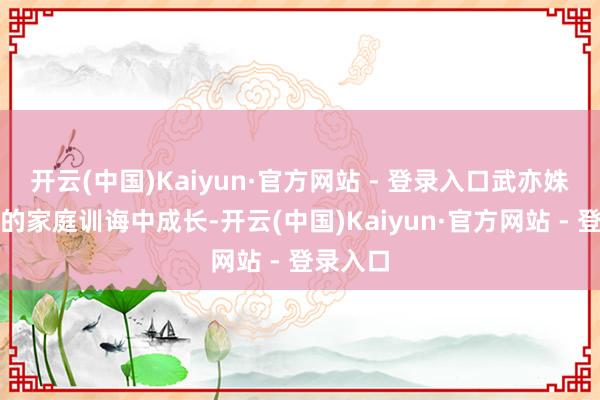 开云(中国)Kaiyun·官方网站 - 登录入口武亦姝在严格的家庭训诲中成长-开云(中国)Kaiyun·官方网站 - 登录入口