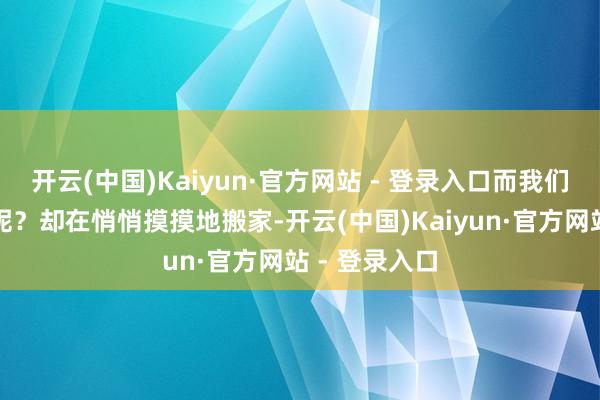 开云(中国)Kaiyun·官方网站 - 登录入口而我们的谢金大爷呢？却在悄悄摸摸地搬家-开云(中国)Kaiyun·官方网站 - 登录入口