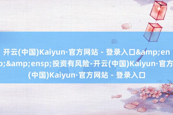 开云(中国)Kaiyun·官方网站 - 登录入口&ensp;&ensp;&ensp;投资有风险-开云(中国)Kaiyun·官方网站 - 登录入口