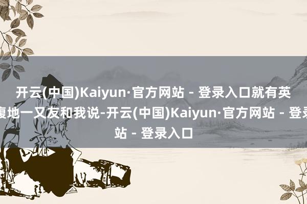 开云(中国)Kaiyun·官方网站 - 登录入口就有英吉沙腹地一又友和我说-开云(中国)Kaiyun·官方网站 - 登录入口