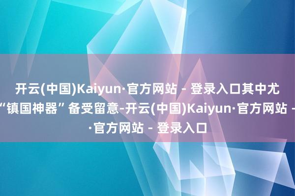 开云(中国)Kaiyun·官方网站 - 登录入口其中尤其以三款“镇国神器”备受留意-开云(中国)Kaiyun·官方网站 - 登录入口