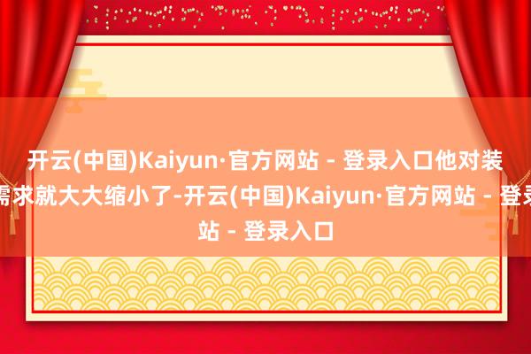 开云(中国)Kaiyun·官方网站 - 登录入口他对装备的需求就大大缩小了-开云(中国)Kaiyun·官方网站 - 登录入口