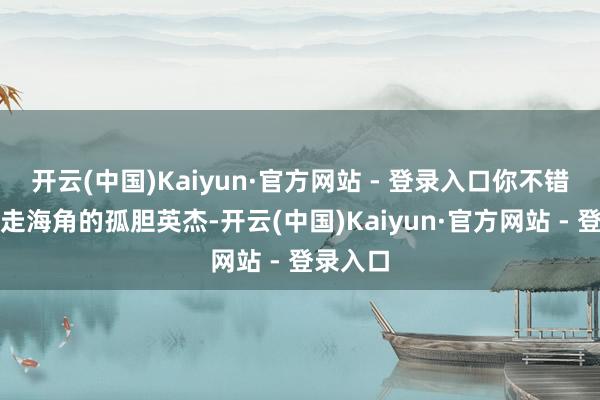 开云(中国)Kaiyun·官方网站 - 登录入口你不错是仗剑走海角的孤胆英杰-开云(中国)Kaiyun·官方网站 - 登录入口