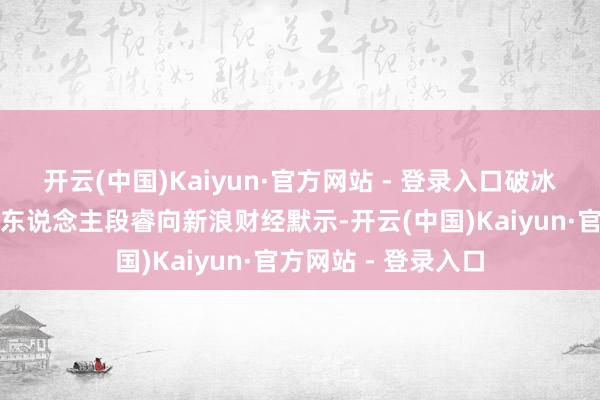 开云(中国)Kaiyun·官方网站 - 登录入口破冰驿站直播平台首创东说念主段睿向新浪财经默示-开云(中国)Kaiyun·官方网站 - 登录入口