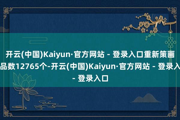 开云(中国)Kaiyun·官方网站 - 登录入口重新策画单品数12765个-开云(中国)Kaiyun·官方网站 - 登录入口