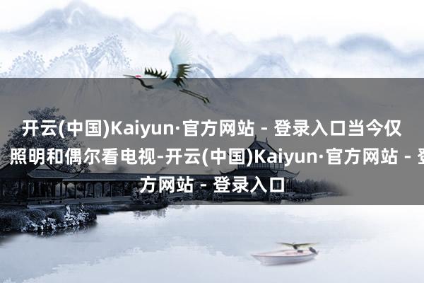 开云(中国)Kaiyun·官方网站 - 登录入口当今仅作念饭、照明和偶尔看电视-开云(中国)Kaiyun·官方网站 - 登录入口