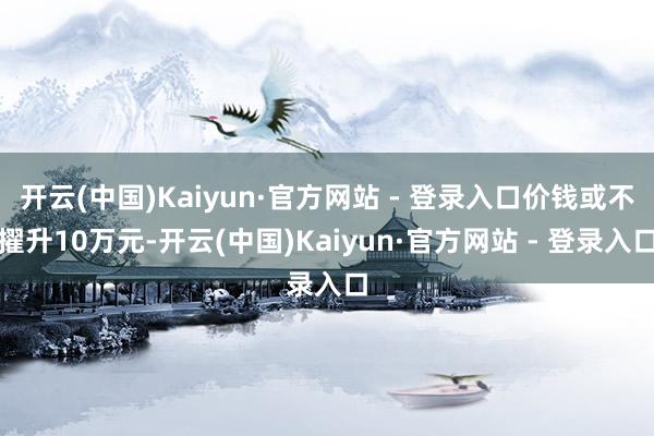 开云(中国)Kaiyun·官方网站 - 登录入口价钱或不擢升10万元-开云(中国)Kaiyun·官方网站 - 登录入口