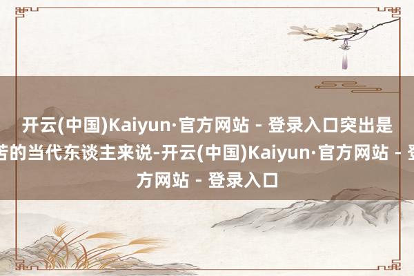 开云(中国)Kaiyun·官方网站 - 登录入口突出是关于劳苦的当代东谈主来说-开云(中国)Kaiyun·官方网站 - 登录入口