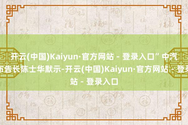 开云(中国)Kaiyun·官方网站 - 登录入口”中汽协副布告长陈士华默示-开云(中国)Kaiyun·官方网站 - 登录入口