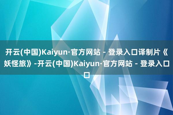 开云(中国)Kaiyun·官方网站 - 登录入口译制片《妖怪旅》-开云(中国)Kaiyun·官方网站 - 登录入口