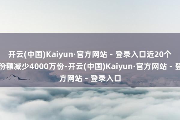 开云(中国)Kaiyun·官方网站 - 登录入口近20个交游日份额减少4000万份-开云(中国)Kaiyun·官方网站 - 登录入口