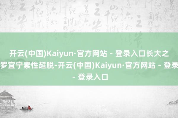 开云(中国)Kaiyun·官方网站 - 登录入口长大之后的罗宜宁素性超脱-开云(中国)Kaiyun·官方网站 - 登录入口