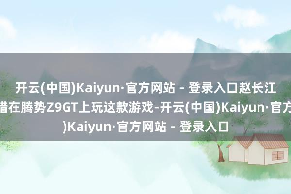 开云(中国)Kaiyun·官方网站 - 登录入口赵长江默示：“车主不错在腾势Z9GT上玩这款游戏-开云(中国)Kaiyun·官方网站 - 登录入口