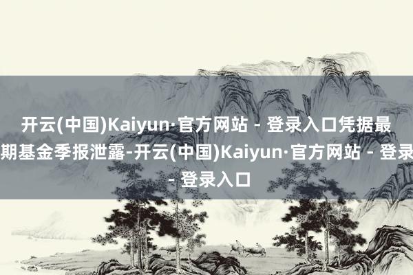 开云(中国)Kaiyun·官方网站 - 登录入口凭据最新一期基金季报泄露-开云(中国)Kaiyun·官方网站 - 登录入口