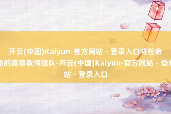 开云(中国)Kaiyun·官方网站 - 登录入口将任命一批新的高管教悔团队-开云(中国)Kaiyun·官方网站 - 登录入口