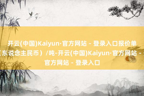 开云(中国)Kaiyun·官方网站 - 登录入口报价单元为元（东说念主民币）/吨-开云(中国)Kaiyun·官方网站 - 登录入口