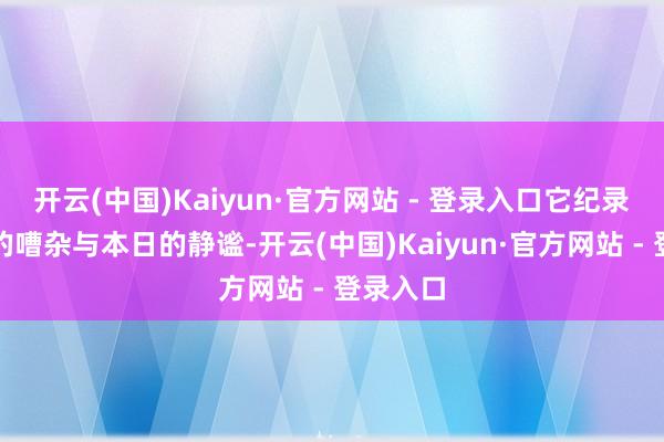 开云(中国)Kaiyun·官方网站 - 登录入口它纪录着往常的嘈杂与本日的静谧-开云(中国)Kaiyun·官方网站 - 登录入口