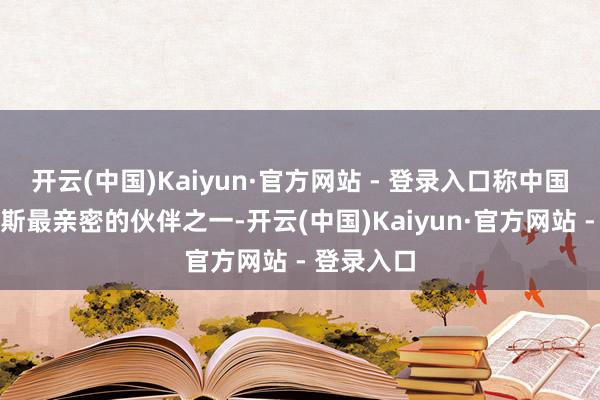 开云(中国)Kaiyun·官方网站 - 登录入口称中国事白俄罗斯最亲密的伙伴之一-开云(中国)Kaiyun·官方网站 - 登录入口