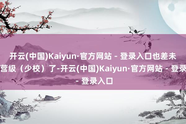 开云(中国)Kaiyun·官方网站 - 登录入口也差未几到营级（少校）了-开云(中国)Kaiyun·官方网站 - 登录入口