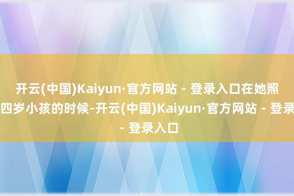 开云(中国)Kaiyun·官方网站 - 登录入口在她照旧个四岁小孩的时候-开云(中国)Kaiyun·官方网站 - 登录入口