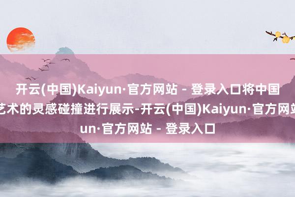 开云(中国)Kaiyun·官方网站 - 登录入口将中国筹谋与西方艺术的灵感碰撞进行展示-开云(中国)Kaiyun·官方网站 - 登录入口