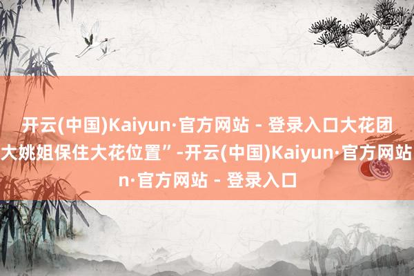 开云(中国)Kaiyun·官方网站 - 登录入口大花团誓词“要为大姚姐保住大花位置”-开云(中国)Kaiyun·官方网站 - 登录入口