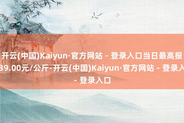 开云(中国)Kaiyun·官方网站 - 登录入口当日最高报价39.00元/公斤-开云(中国)Kaiyun·官方网站 - 登录入口